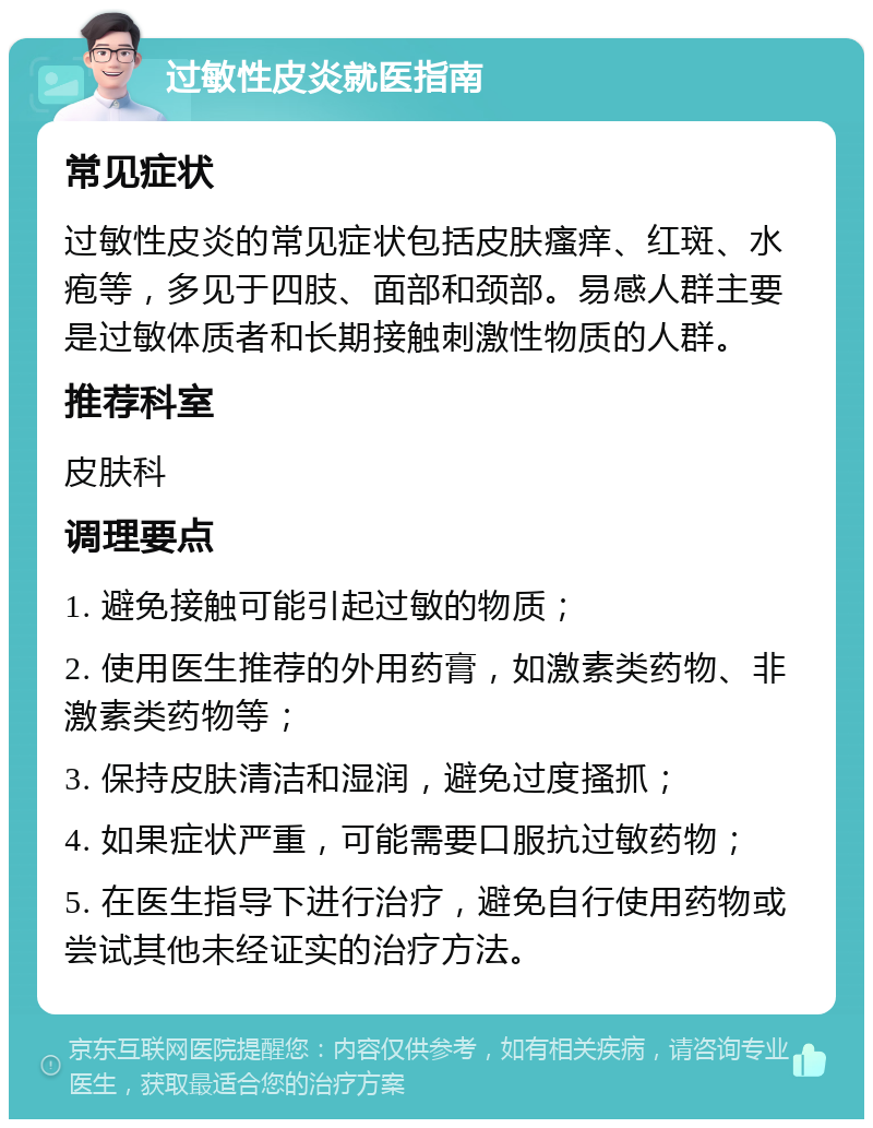 过敏性皮炎就医指南 常见症状 过敏性皮炎的常见症状包括皮肤瘙痒、红斑、水疱等，多见于四肢、面部和颈部。易感人群主要是过敏体质者和长期接触刺激性物质的人群。 推荐科室 皮肤科 调理要点 1. 避免接触可能引起过敏的物质； 2. 使用医生推荐的外用药膏，如激素类药物、非激素类药物等； 3. 保持皮肤清洁和湿润，避免过度搔抓； 4. 如果症状严重，可能需要口服抗过敏药物； 5. 在医生指导下进行治疗，避免自行使用药物或尝试其他未经证实的治疗方法。