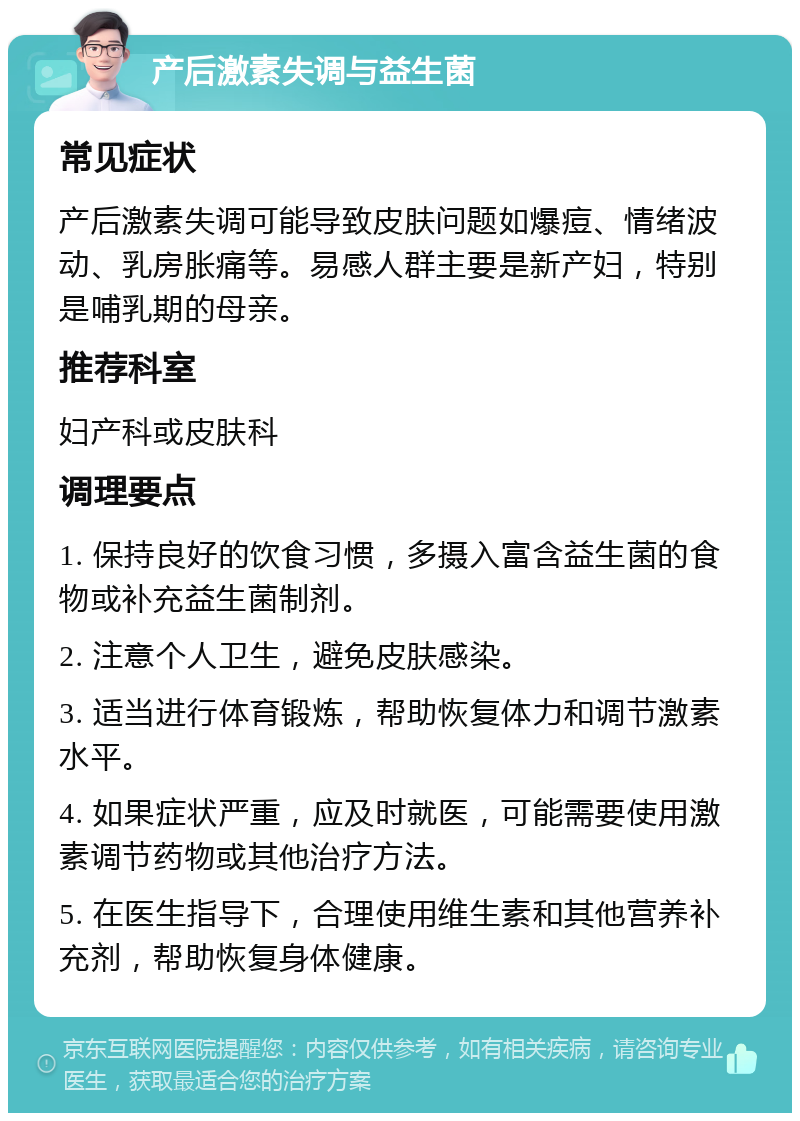 产后激素失调与益生菌 常见症状 产后激素失调可能导致皮肤问题如爆痘、情绪波动、乳房胀痛等。易感人群主要是新产妇，特别是哺乳期的母亲。 推荐科室 妇产科或皮肤科 调理要点 1. 保持良好的饮食习惯，多摄入富含益生菌的食物或补充益生菌制剂。 2. 注意个人卫生，避免皮肤感染。 3. 适当进行体育锻炼，帮助恢复体力和调节激素水平。 4. 如果症状严重，应及时就医，可能需要使用激素调节药物或其他治疗方法。 5. 在医生指导下，合理使用维生素和其他营养补充剂，帮助恢复身体健康。