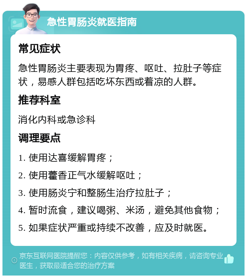 急性胃肠炎就医指南 常见症状 急性胃肠炎主要表现为胃疼、呕吐、拉肚子等症状，易感人群包括吃坏东西或着凉的人群。 推荐科室 消化内科或急诊科 调理要点 1. 使用达喜缓解胃疼； 2. 使用藿香正气水缓解呕吐； 3. 使用肠炎宁和整肠生治疗拉肚子； 4. 暂时流食，建议喝粥、米汤，避免其他食物； 5. 如果症状严重或持续不改善，应及时就医。