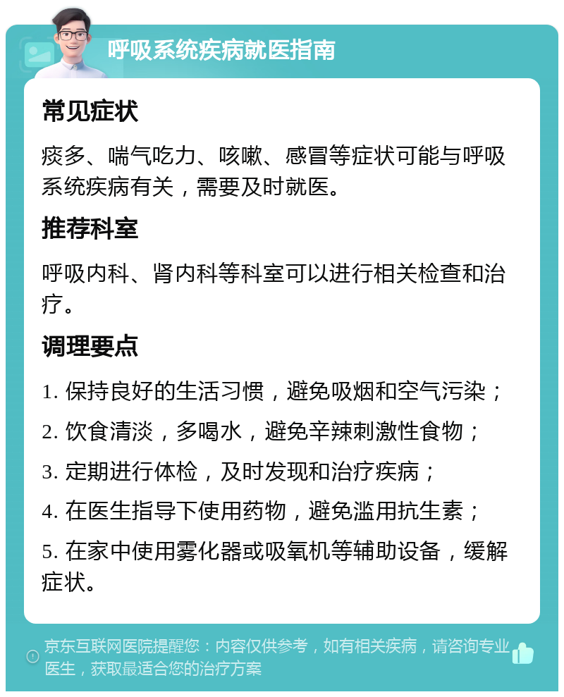 呼吸系统疾病就医指南 常见症状 痰多、喘气吃力、咳嗽、感冒等症状可能与呼吸系统疾病有关，需要及时就医。 推荐科室 呼吸内科、肾内科等科室可以进行相关检查和治疗。 调理要点 1. 保持良好的生活习惯，避免吸烟和空气污染； 2. 饮食清淡，多喝水，避免辛辣刺激性食物； 3. 定期进行体检，及时发现和治疗疾病； 4. 在医生指导下使用药物，避免滥用抗生素； 5. 在家中使用雾化器或吸氧机等辅助设备，缓解症状。