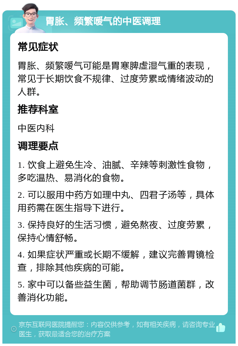 胃胀、频繁嗳气的中医调理 常见症状 胃胀、频繁嗳气可能是胃寒脾虚湿气重的表现，常见于长期饮食不规律、过度劳累或情绪波动的人群。 推荐科室 中医内科 调理要点 1. 饮食上避免生冷、油腻、辛辣等刺激性食物，多吃温热、易消化的食物。 2. 可以服用中药方如理中丸、四君子汤等，具体用药需在医生指导下进行。 3. 保持良好的生活习惯，避免熬夜、过度劳累，保持心情舒畅。 4. 如果症状严重或长期不缓解，建议完善胃镜检查，排除其他疾病的可能。 5. 家中可以备些益生菌，帮助调节肠道菌群，改善消化功能。