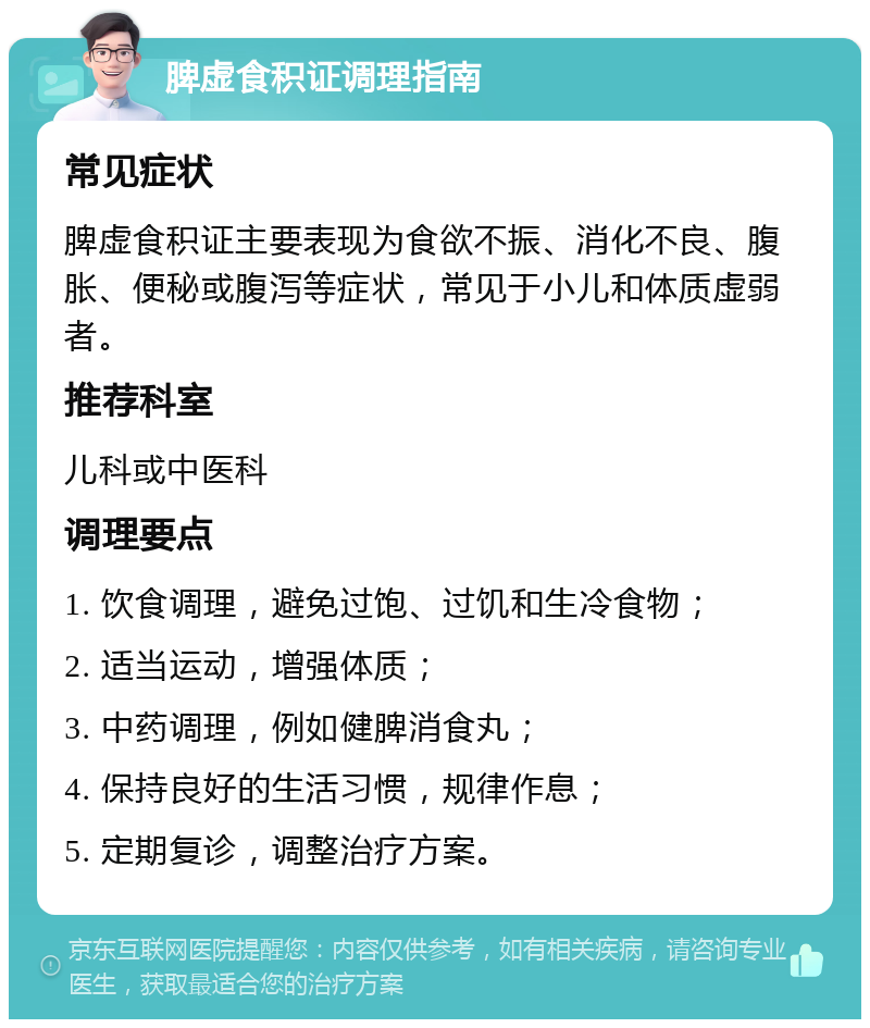 脾虚食积证调理指南 常见症状 脾虚食积证主要表现为食欲不振、消化不良、腹胀、便秘或腹泻等症状，常见于小儿和体质虚弱者。 推荐科室 儿科或中医科 调理要点 1. 饮食调理，避免过饱、过饥和生冷食物； 2. 适当运动，增强体质； 3. 中药调理，例如健脾消食丸； 4. 保持良好的生活习惯，规律作息； 5. 定期复诊，调整治疗方案。