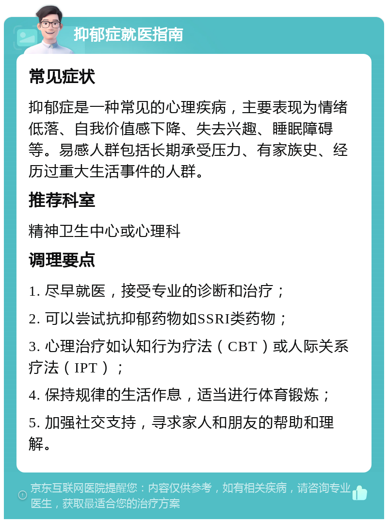 抑郁症就医指南 常见症状 抑郁症是一种常见的心理疾病，主要表现为情绪低落、自我价值感下降、失去兴趣、睡眠障碍等。易感人群包括长期承受压力、有家族史、经历过重大生活事件的人群。 推荐科室 精神卫生中心或心理科 调理要点 1. 尽早就医，接受专业的诊断和治疗； 2. 可以尝试抗抑郁药物如SSRI类药物； 3. 心理治疗如认知行为疗法（CBT）或人际关系疗法（IPT）； 4. 保持规律的生活作息，适当进行体育锻炼； 5. 加强社交支持，寻求家人和朋友的帮助和理解。