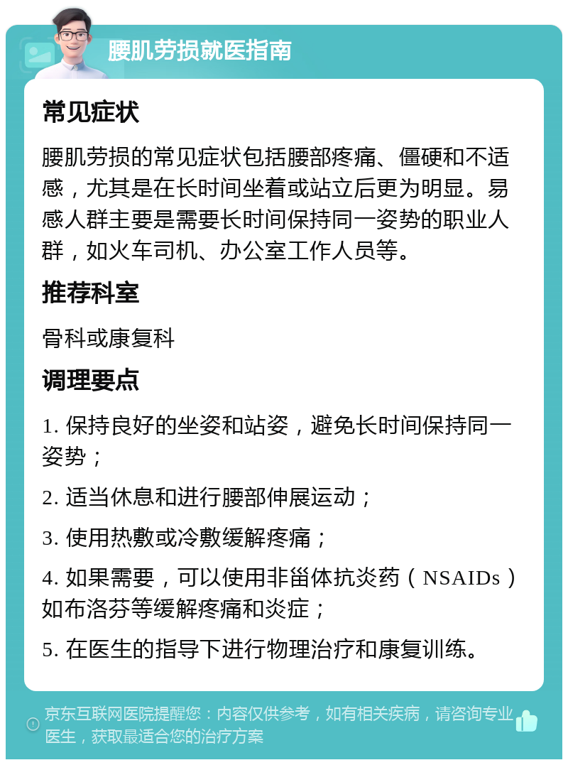 腰肌劳损就医指南 常见症状 腰肌劳损的常见症状包括腰部疼痛、僵硬和不适感，尤其是在长时间坐着或站立后更为明显。易感人群主要是需要长时间保持同一姿势的职业人群，如火车司机、办公室工作人员等。 推荐科室 骨科或康复科 调理要点 1. 保持良好的坐姿和站姿，避免长时间保持同一姿势； 2. 适当休息和进行腰部伸展运动； 3. 使用热敷或冷敷缓解疼痛； 4. 如果需要，可以使用非甾体抗炎药（NSAIDs）如布洛芬等缓解疼痛和炎症； 5. 在医生的指导下进行物理治疗和康复训练。