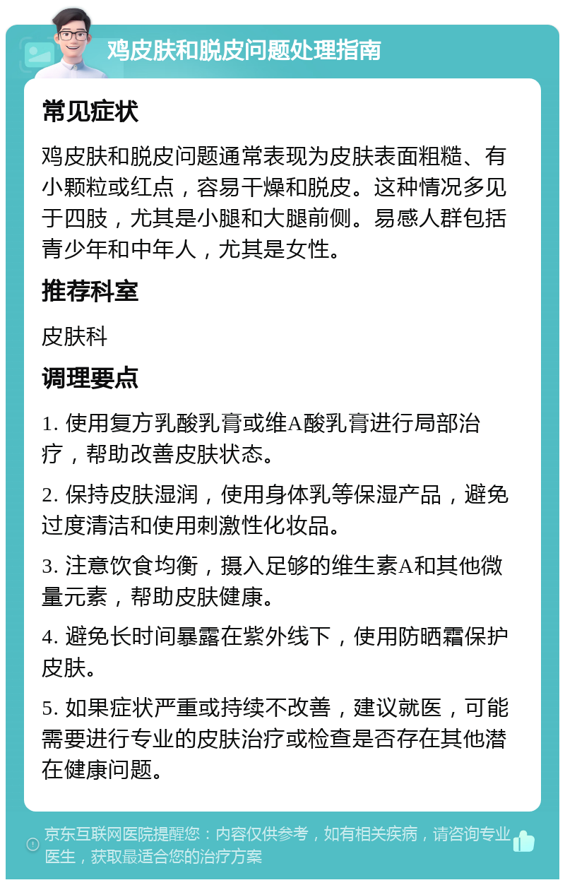 鸡皮肤和脱皮问题处理指南 常见症状 鸡皮肤和脱皮问题通常表现为皮肤表面粗糙、有小颗粒或红点，容易干燥和脱皮。这种情况多见于四肢，尤其是小腿和大腿前侧。易感人群包括青少年和中年人，尤其是女性。 推荐科室 皮肤科 调理要点 1. 使用复方乳酸乳膏或维A酸乳膏进行局部治疗，帮助改善皮肤状态。 2. 保持皮肤湿润，使用身体乳等保湿产品，避免过度清洁和使用刺激性化妆品。 3. 注意饮食均衡，摄入足够的维生素A和其他微量元素，帮助皮肤健康。 4. 避免长时间暴露在紫外线下，使用防晒霜保护皮肤。 5. 如果症状严重或持续不改善，建议就医，可能需要进行专业的皮肤治疗或检查是否存在其他潜在健康问题。