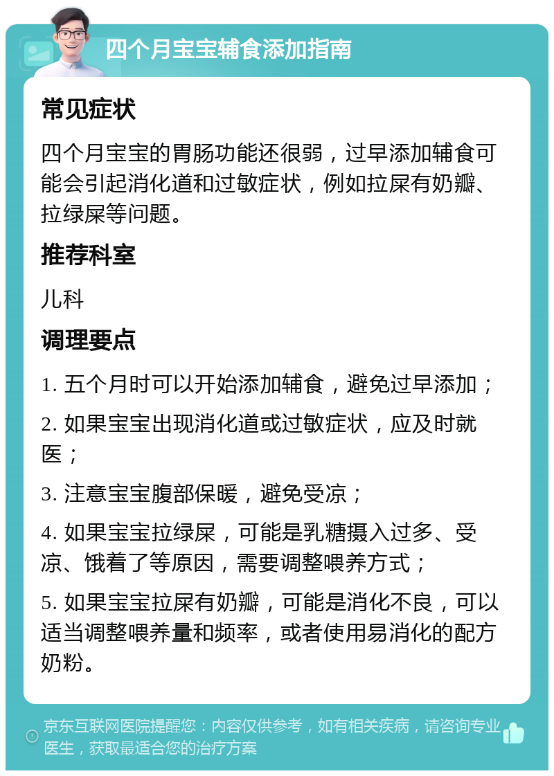 四个月宝宝辅食添加指南 常见症状 四个月宝宝的胃肠功能还很弱，过早添加辅食可能会引起消化道和过敏症状，例如拉屎有奶瓣、拉绿屎等问题。 推荐科室 儿科 调理要点 1. 五个月时可以开始添加辅食，避免过早添加； 2. 如果宝宝出现消化道或过敏症状，应及时就医； 3. 注意宝宝腹部保暖，避免受凉； 4. 如果宝宝拉绿屎，可能是乳糖摄入过多、受凉、饿着了等原因，需要调整喂养方式； 5. 如果宝宝拉屎有奶瓣，可能是消化不良，可以适当调整喂养量和频率，或者使用易消化的配方奶粉。