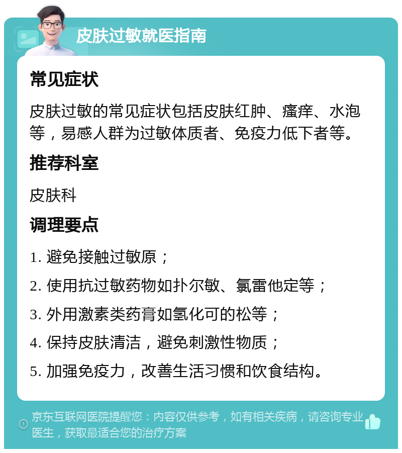 皮肤过敏就医指南 常见症状 皮肤过敏的常见症状包括皮肤红肿、瘙痒、水泡等，易感人群为过敏体质者、免疫力低下者等。 推荐科室 皮肤科 调理要点 1. 避免接触过敏原； 2. 使用抗过敏药物如扑尔敏、氯雷他定等； 3. 外用激素类药膏如氢化可的松等； 4. 保持皮肤清洁，避免刺激性物质； 5. 加强免疫力，改善生活习惯和饮食结构。