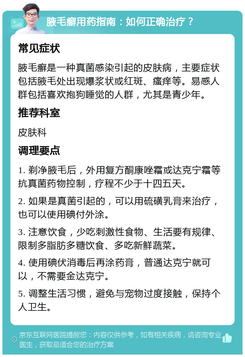 腋毛癣用药指南：如何正确治疗？ 常见症状 腋毛癣是一种真菌感染引起的皮肤病，主要症状包括腋毛处出现爆浆状或红斑、瘙痒等。易感人群包括喜欢抱狗睡觉的人群，尤其是青少年。 推荐科室 皮肤科 调理要点 1. 剃净腋毛后，外用复方酮康唑霜或达克宁霜等抗真菌药物控制，疗程不少于十四五天。 2. 如果是真菌引起的，可以用硫磺乳膏来治疗，也可以使用碘付外涂。 3. 注意饮食，少吃刺激性食物、生活要有规律、限制多脂肪多糖饮食、多吃新鲜蔬菜。 4. 使用碘伏消毒后再涂药膏，普通达克宁就可以，不需要金达克宁。 5. 调整生活习惯，避免与宠物过度接触，保持个人卫生。