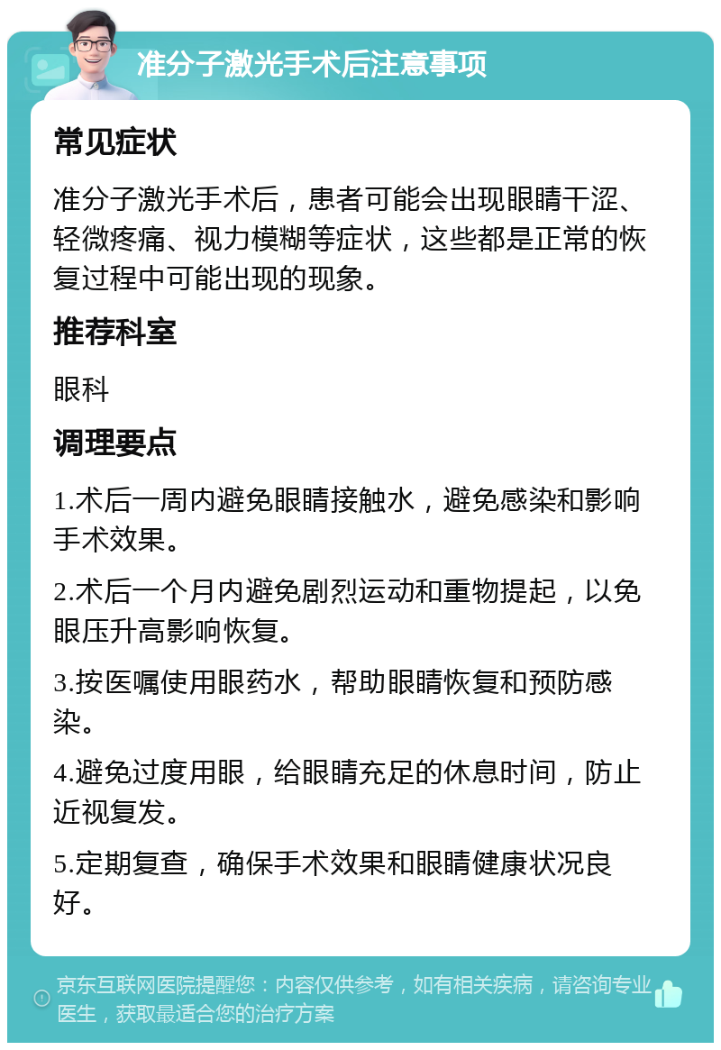 准分子激光手术后注意事项 常见症状 准分子激光手术后，患者可能会出现眼睛干涩、轻微疼痛、视力模糊等症状，这些都是正常的恢复过程中可能出现的现象。 推荐科室 眼科 调理要点 1.术后一周内避免眼睛接触水，避免感染和影响手术效果。 2.术后一个月内避免剧烈运动和重物提起，以免眼压升高影响恢复。 3.按医嘱使用眼药水，帮助眼睛恢复和预防感染。 4.避免过度用眼，给眼睛充足的休息时间，防止近视复发。 5.定期复查，确保手术效果和眼睛健康状况良好。