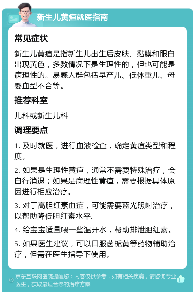 新生儿黄疸就医指南 常见症状 新生儿黄疸是指新生儿出生后皮肤、黏膜和眼白出现黄色，多数情况下是生理性的，但也可能是病理性的。易感人群包括早产儿、低体重儿、母婴血型不合等。 推荐科室 儿科或新生儿科 调理要点 1. 及时就医，进行血液检查，确定黄疸类型和程度。 2. 如果是生理性黄疸，通常不需要特殊治疗，会自行消退；如果是病理性黄疸，需要根据具体原因进行相应治疗。 3. 对于高胆红素血症，可能需要蓝光照射治疗，以帮助降低胆红素水平。 4. 给宝宝适量喂一些温开水，帮助排泄胆红素。 5. 如果医生建议，可以口服茵栀黄等药物辅助治疗，但需在医生指导下使用。