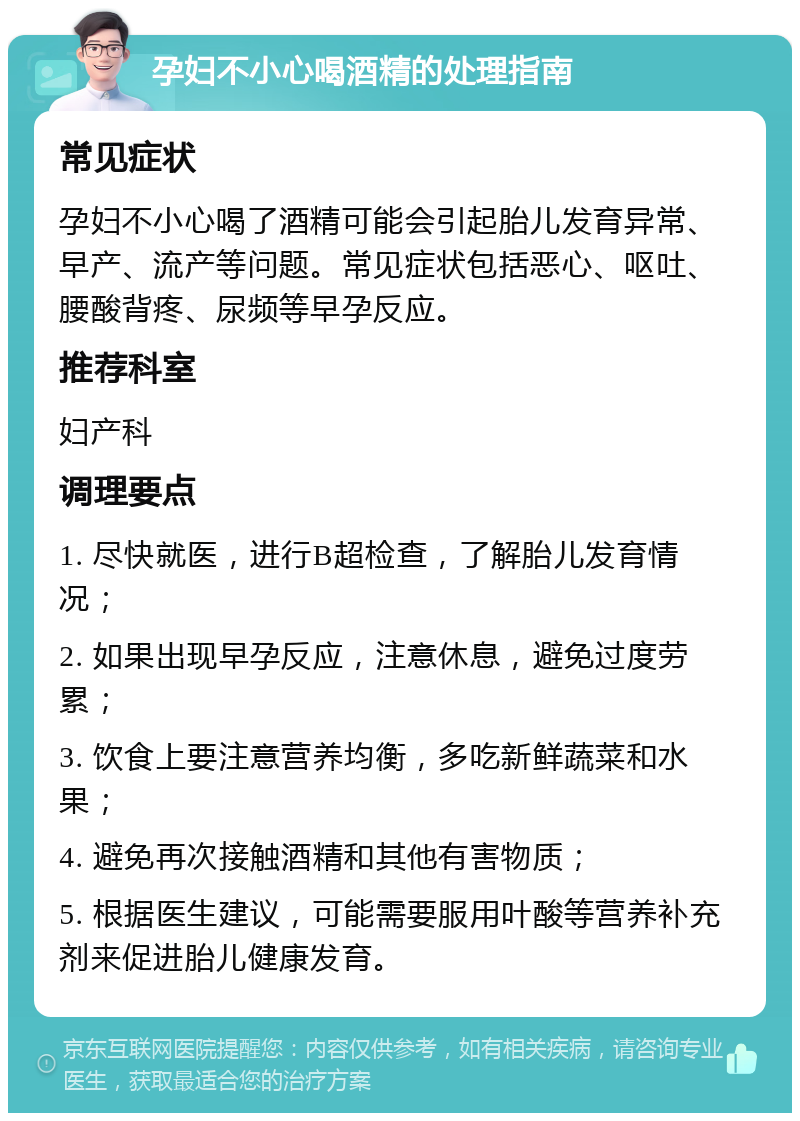 孕妇不小心喝酒精的处理指南 常见症状 孕妇不小心喝了酒精可能会引起胎儿发育异常、早产、流产等问题。常见症状包括恶心、呕吐、腰酸背疼、尿频等早孕反应。 推荐科室 妇产科 调理要点 1. 尽快就医，进行B超检查，了解胎儿发育情况； 2. 如果出现早孕反应，注意休息，避免过度劳累； 3. 饮食上要注意营养均衡，多吃新鲜蔬菜和水果； 4. 避免再次接触酒精和其他有害物质； 5. 根据医生建议，可能需要服用叶酸等营养补充剂来促进胎儿健康发育。