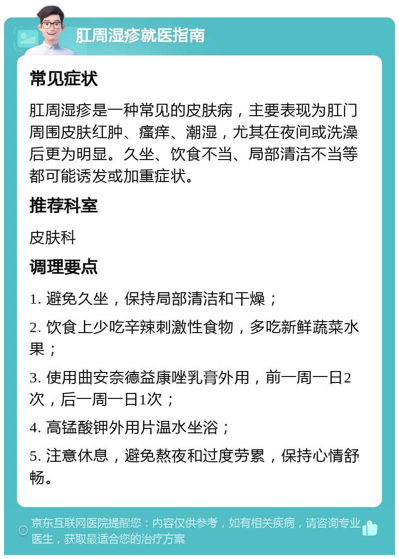 肛周湿疹就医指南 常见症状 肛周湿疹是一种常见的皮肤病，主要表现为肛门周围皮肤红肿、瘙痒、潮湿，尤其在夜间或洗澡后更为明显。久坐、饮食不当、局部清洁不当等都可能诱发或加重症状。 推荐科室 皮肤科 调理要点 1. 避免久坐，保持局部清洁和干燥； 2. 饮食上少吃辛辣刺激性食物，多吃新鲜蔬菜水果； 3. 使用曲安奈德益康唑乳膏外用，前一周一日2次，后一周一日1次； 4. 高锰酸钾外用片温水坐浴； 5. 注意休息，避免熬夜和过度劳累，保持心情舒畅。