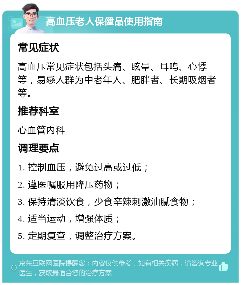 高血压老人保健品使用指南 常见症状 高血压常见症状包括头痛、眩晕、耳鸣、心悸等，易感人群为中老年人、肥胖者、长期吸烟者等。 推荐科室 心血管内科 调理要点 1. 控制血压，避免过高或过低； 2. 遵医嘱服用降压药物； 3. 保持清淡饮食，少食辛辣刺激油腻食物； 4. 适当运动，增强体质； 5. 定期复查，调整治疗方案。