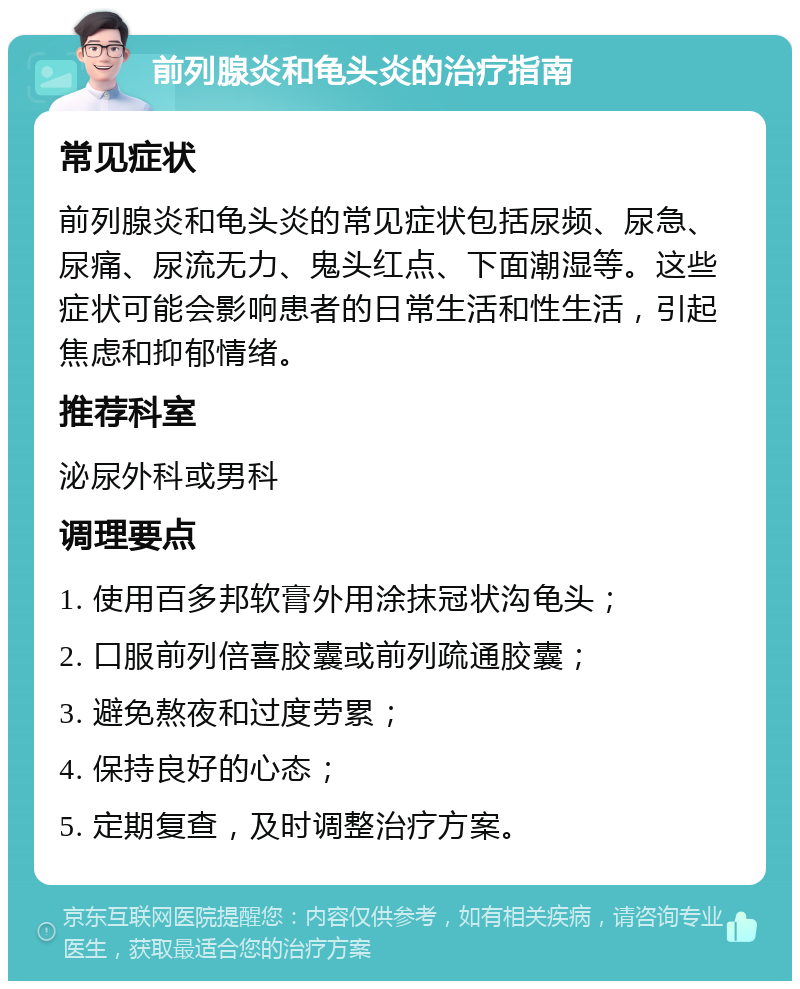 前列腺炎和龟头炎的治疗指南 常见症状 前列腺炎和龟头炎的常见症状包括尿频、尿急、尿痛、尿流无力、鬼头红点、下面潮湿等。这些症状可能会影响患者的日常生活和性生活，引起焦虑和抑郁情绪。 推荐科室 泌尿外科或男科 调理要点 1. 使用百多邦软膏外用涂抹冠状沟龟头； 2. 口服前列倍喜胶囊或前列疏通胶囊； 3. 避免熬夜和过度劳累； 4. 保持良好的心态； 5. 定期复查，及时调整治疗方案。