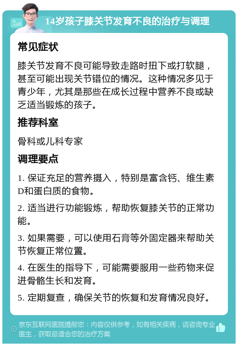 14岁孩子膝关节发育不良的治疗与调理 常见症状 膝关节发育不良可能导致走路时扭下或打软腿，甚至可能出现关节错位的情况。这种情况多见于青少年，尤其是那些在成长过程中营养不良或缺乏适当锻炼的孩子。 推荐科室 骨科或儿科专家 调理要点 1. 保证充足的营养摄入，特别是富含钙、维生素D和蛋白质的食物。 2. 适当进行功能锻炼，帮助恢复膝关节的正常功能。 3. 如果需要，可以使用石膏等外固定器来帮助关节恢复正常位置。 4. 在医生的指导下，可能需要服用一些药物来促进骨骼生长和发育。 5. 定期复查，确保关节的恢复和发育情况良好。