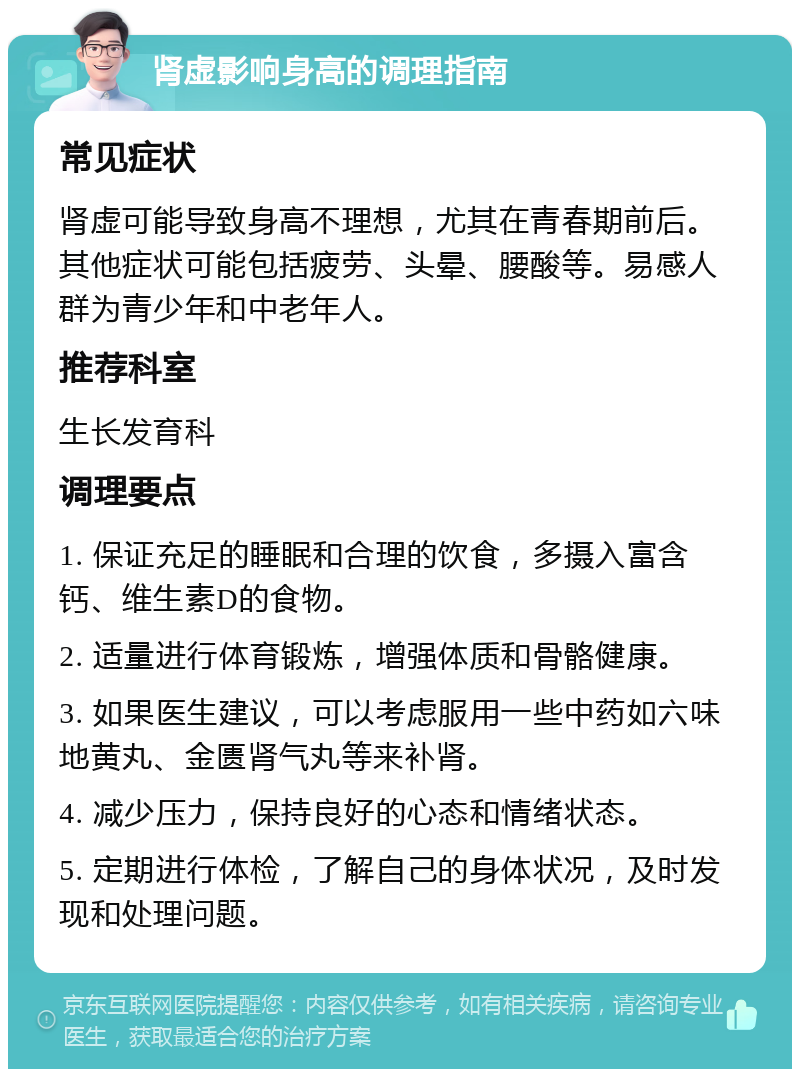 肾虚影响身高的调理指南 常见症状 肾虚可能导致身高不理想，尤其在青春期前后。其他症状可能包括疲劳、头晕、腰酸等。易感人群为青少年和中老年人。 推荐科室 生长发育科 调理要点 1. 保证充足的睡眠和合理的饮食，多摄入富含钙、维生素D的食物。 2. 适量进行体育锻炼，增强体质和骨骼健康。 3. 如果医生建议，可以考虑服用一些中药如六味地黄丸、金匮肾气丸等来补肾。 4. 减少压力，保持良好的心态和情绪状态。 5. 定期进行体检，了解自己的身体状况，及时发现和处理问题。