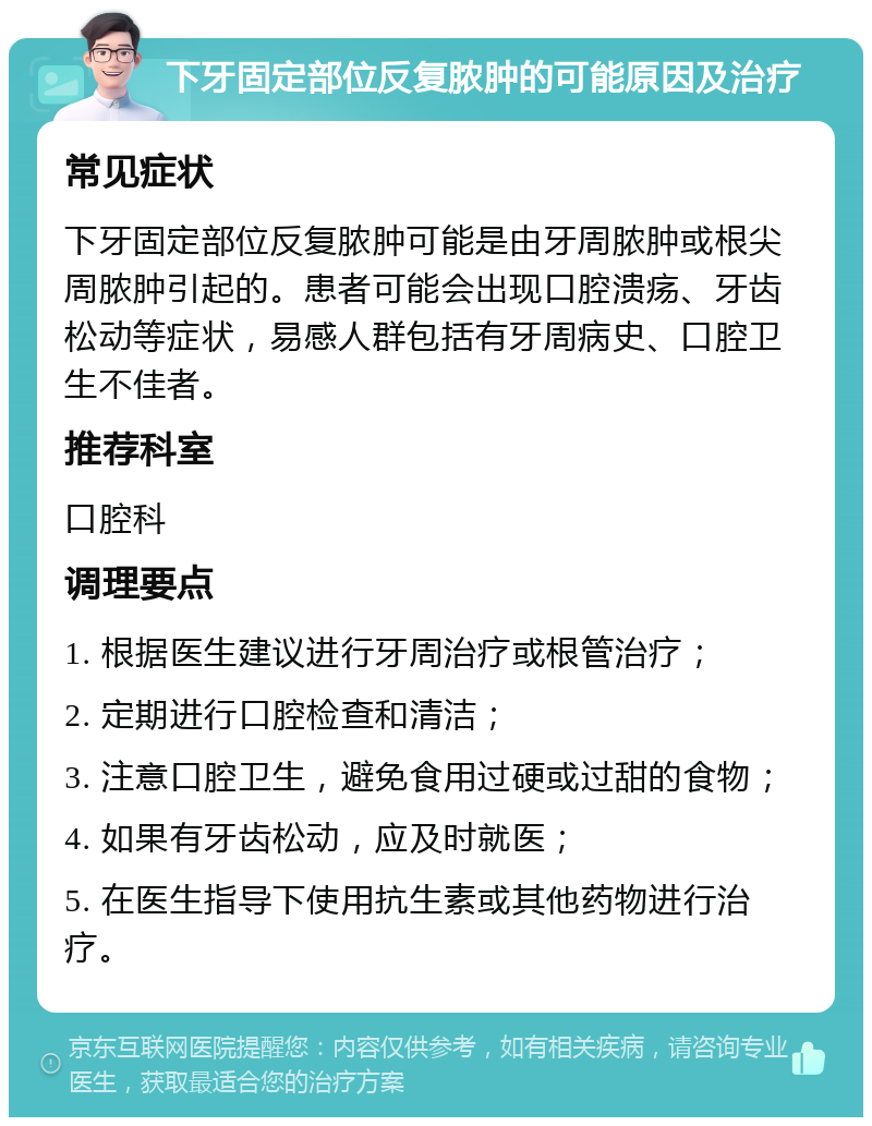 下牙固定部位反复脓肿的可能原因及治疗 常见症状 下牙固定部位反复脓肿可能是由牙周脓肿或根尖周脓肿引起的。患者可能会出现口腔溃疡、牙齿松动等症状，易感人群包括有牙周病史、口腔卫生不佳者。 推荐科室 口腔科 调理要点 1. 根据医生建议进行牙周治疗或根管治疗； 2. 定期进行口腔检查和清洁； 3. 注意口腔卫生，避免食用过硬或过甜的食物； 4. 如果有牙齿松动，应及时就医； 5. 在医生指导下使用抗生素或其他药物进行治疗。