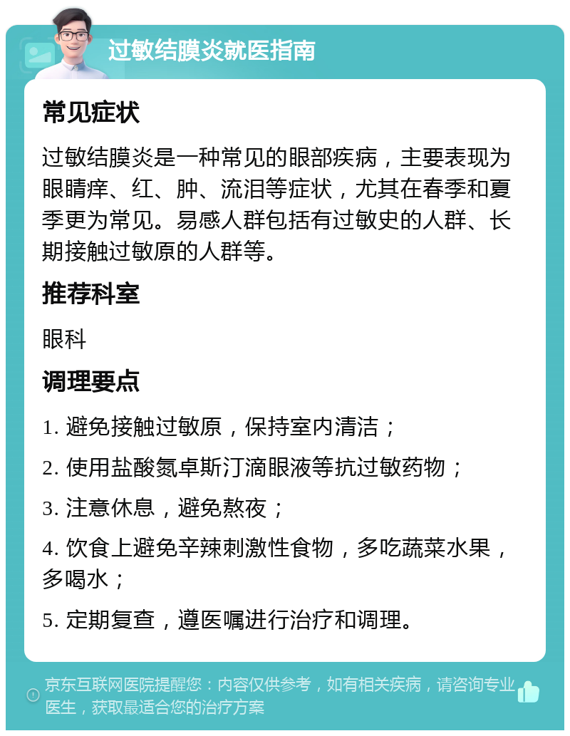 过敏结膜炎就医指南 常见症状 过敏结膜炎是一种常见的眼部疾病，主要表现为眼睛痒、红、肿、流泪等症状，尤其在春季和夏季更为常见。易感人群包括有过敏史的人群、长期接触过敏原的人群等。 推荐科室 眼科 调理要点 1. 避免接触过敏原，保持室内清洁； 2. 使用盐酸氮卓斯汀滴眼液等抗过敏药物； 3. 注意休息，避免熬夜； 4. 饮食上避免辛辣刺激性食物，多吃蔬菜水果，多喝水； 5. 定期复查，遵医嘱进行治疗和调理。