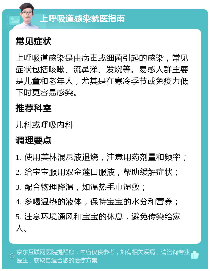 上呼吸道感染就医指南 常见症状 上呼吸道感染是由病毒或细菌引起的感染，常见症状包括咳嗽、流鼻涕、发烧等。易感人群主要是儿童和老年人，尤其是在寒冷季节或免疫力低下时更容易感染。 推荐科室 儿科或呼吸内科 调理要点 1. 使用美林混悬液退烧，注意用药剂量和频率； 2. 给宝宝服用双金莲口服液，帮助缓解症状； 3. 配合物理降温，如温热毛巾湿敷； 4. 多喝温热的液体，保持宝宝的水分和营养； 5. 注意环境通风和宝宝的休息，避免传染给家人。