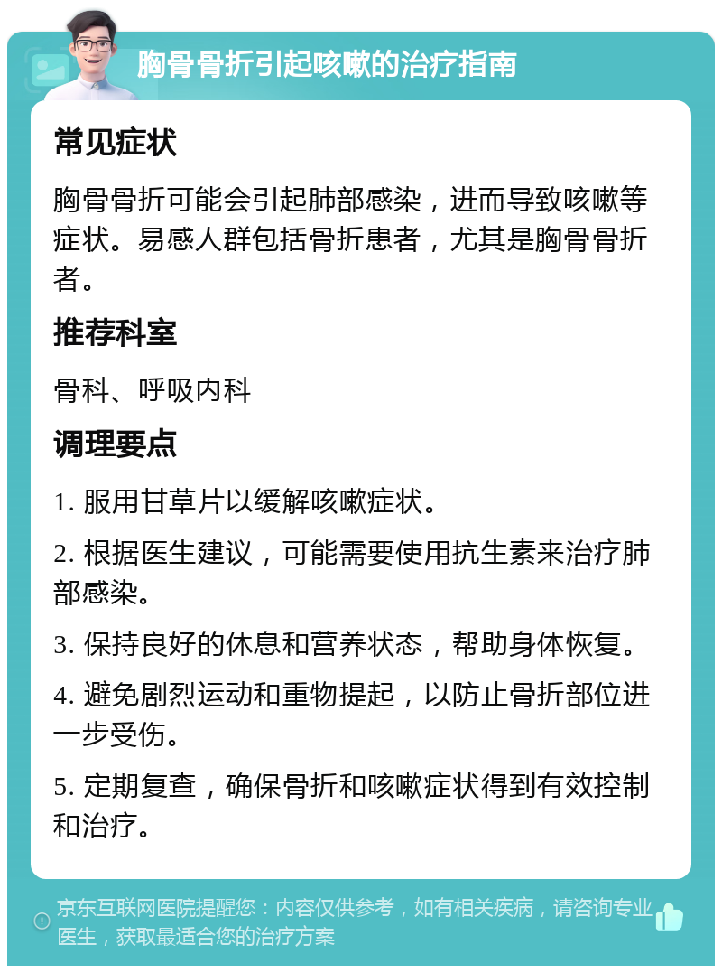 胸骨骨折引起咳嗽的治疗指南 常见症状 胸骨骨折可能会引起肺部感染，进而导致咳嗽等症状。易感人群包括骨折患者，尤其是胸骨骨折者。 推荐科室 骨科、呼吸内科 调理要点 1. 服用甘草片以缓解咳嗽症状。 2. 根据医生建议，可能需要使用抗生素来治疗肺部感染。 3. 保持良好的休息和营养状态，帮助身体恢复。 4. 避免剧烈运动和重物提起，以防止骨折部位进一步受伤。 5. 定期复查，确保骨折和咳嗽症状得到有效控制和治疗。