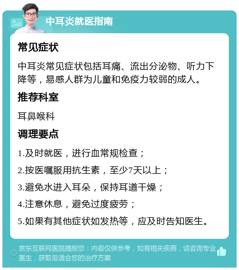 中耳炎就医指南 常见症状 中耳炎常见症状包括耳痛、流出分泌物、听力下降等，易感人群为儿童和免疫力较弱的成人。 推荐科室 耳鼻喉科 调理要点 1.及时就医，进行血常规检查； 2.按医嘱服用抗生素，至少7天以上； 3.避免水进入耳朵，保持耳道干燥； 4.注意休息，避免过度疲劳； 5.如果有其他症状如发热等，应及时告知医生。