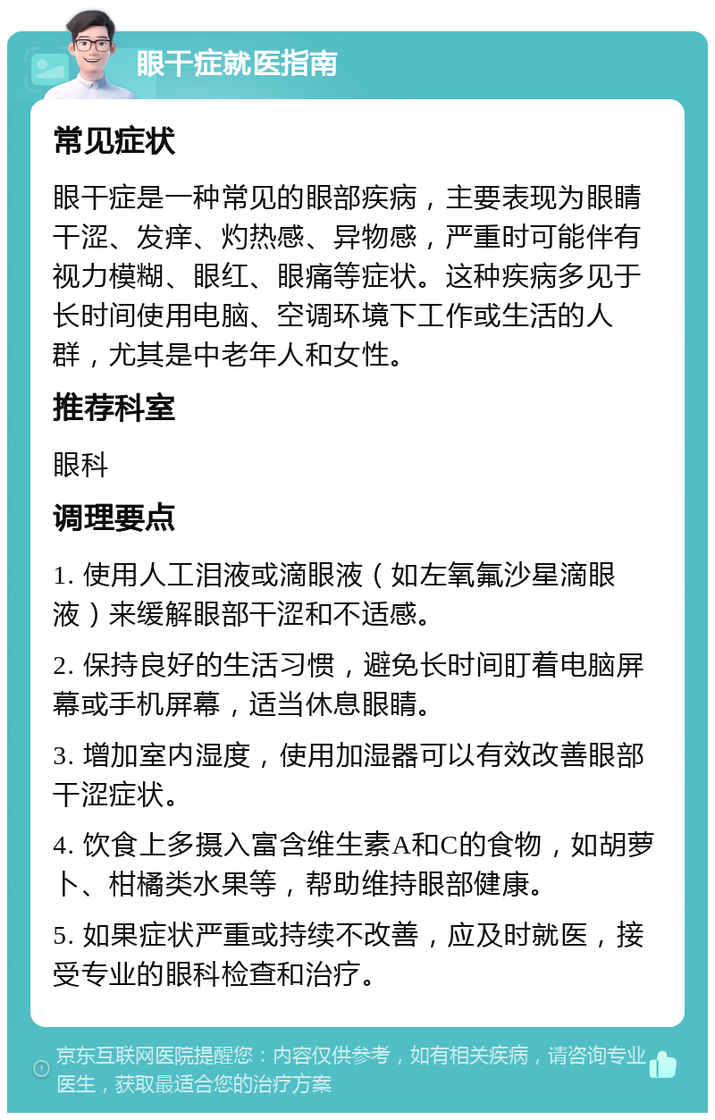 眼干症就医指南 常见症状 眼干症是一种常见的眼部疾病，主要表现为眼睛干涩、发痒、灼热感、异物感，严重时可能伴有视力模糊、眼红、眼痛等症状。这种疾病多见于长时间使用电脑、空调环境下工作或生活的人群，尤其是中老年人和女性。 推荐科室 眼科 调理要点 1. 使用人工泪液或滴眼液（如左氧氟沙星滴眼液）来缓解眼部干涩和不适感。 2. 保持良好的生活习惯，避免长时间盯着电脑屏幕或手机屏幕，适当休息眼睛。 3. 增加室内湿度，使用加湿器可以有效改善眼部干涩症状。 4. 饮食上多摄入富含维生素A和C的食物，如胡萝卜、柑橘类水果等，帮助维持眼部健康。 5. 如果症状严重或持续不改善，应及时就医，接受专业的眼科检查和治疗。