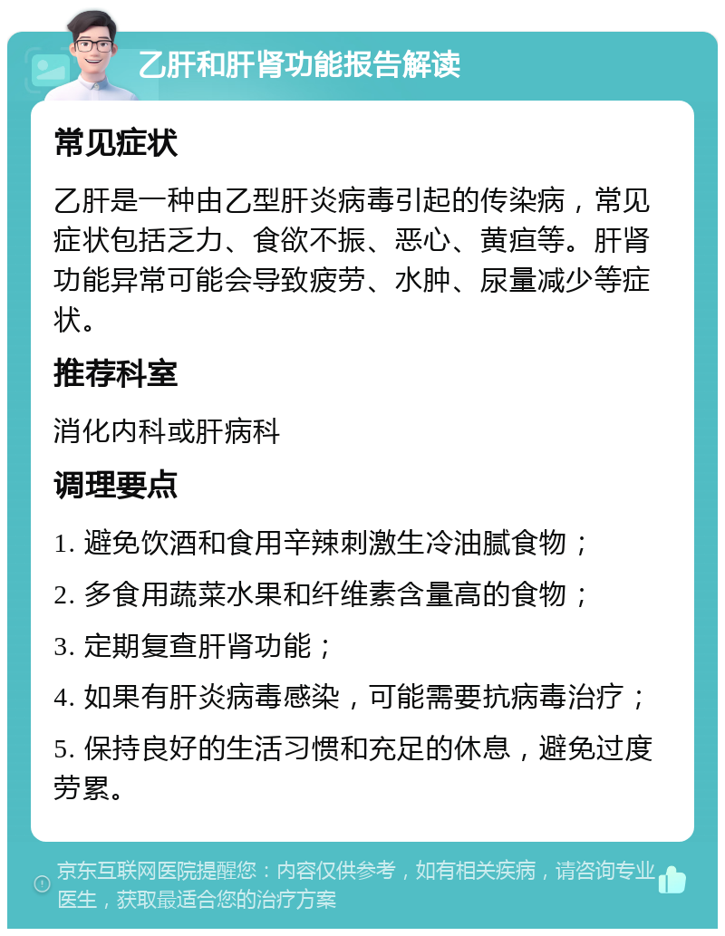 乙肝和肝肾功能报告解读 常见症状 乙肝是一种由乙型肝炎病毒引起的传染病，常见症状包括乏力、食欲不振、恶心、黄疸等。肝肾功能异常可能会导致疲劳、水肿、尿量减少等症状。 推荐科室 消化内科或肝病科 调理要点 1. 避免饮酒和食用辛辣刺激生冷油腻食物； 2. 多食用蔬菜水果和纤维素含量高的食物； 3. 定期复查肝肾功能； 4. 如果有肝炎病毒感染，可能需要抗病毒治疗； 5. 保持良好的生活习惯和充足的休息，避免过度劳累。