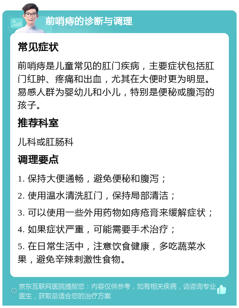 前哨痔的诊断与调理 常见症状 前哨痔是儿童常见的肛门疾病，主要症状包括肛门红肿、疼痛和出血，尤其在大便时更为明显。易感人群为婴幼儿和小儿，特别是便秘或腹泻的孩子。 推荐科室 儿科或肛肠科 调理要点 1. 保持大便通畅，避免便秘和腹泻； 2. 使用温水清洗肛门，保持局部清洁； 3. 可以使用一些外用药物如痔疮膏来缓解症状； 4. 如果症状严重，可能需要手术治疗； 5. 在日常生活中，注意饮食健康，多吃蔬菜水果，避免辛辣刺激性食物。