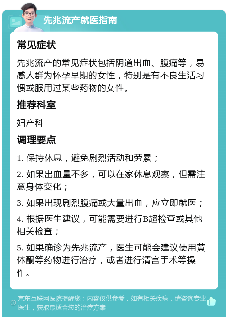 先兆流产就医指南 常见症状 先兆流产的常见症状包括阴道出血、腹痛等，易感人群为怀孕早期的女性，特别是有不良生活习惯或服用过某些药物的女性。 推荐科室 妇产科 调理要点 1. 保持休息，避免剧烈活动和劳累； 2. 如果出血量不多，可以在家休息观察，但需注意身体变化； 3. 如果出现剧烈腹痛或大量出血，应立即就医； 4. 根据医生建议，可能需要进行B超检查或其他相关检查； 5. 如果确诊为先兆流产，医生可能会建议使用黄体酮等药物进行治疗，或者进行清宫手术等操作。