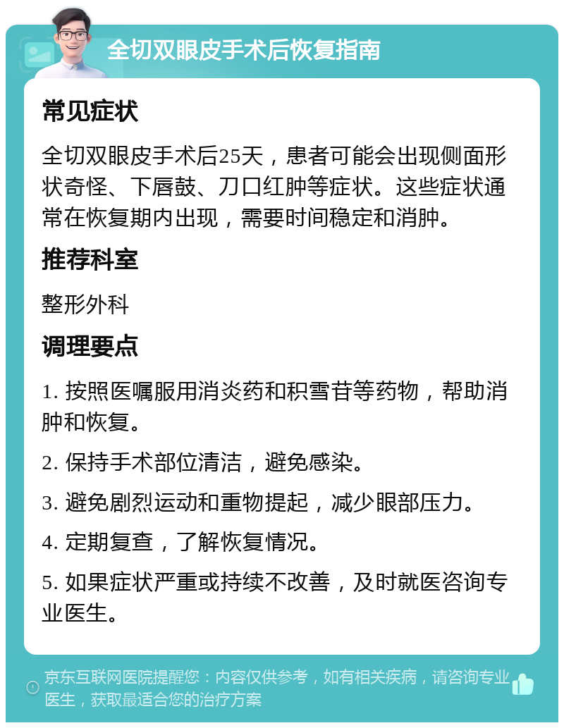 全切双眼皮手术后恢复指南 常见症状 全切双眼皮手术后25天，患者可能会出现侧面形状奇怪、下唇鼓、刀口红肿等症状。这些症状通常在恢复期内出现，需要时间稳定和消肿。 推荐科室 整形外科 调理要点 1. 按照医嘱服用消炎药和积雪苷等药物，帮助消肿和恢复。 2. 保持手术部位清洁，避免感染。 3. 避免剧烈运动和重物提起，减少眼部压力。 4. 定期复查，了解恢复情况。 5. 如果症状严重或持续不改善，及时就医咨询专业医生。