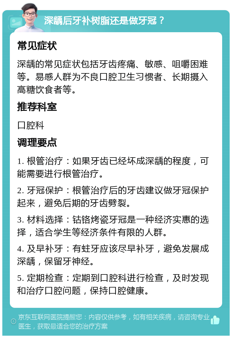 深龋后牙补树脂还是做牙冠？ 常见症状 深龋的常见症状包括牙齿疼痛、敏感、咀嚼困难等。易感人群为不良口腔卫生习惯者、长期摄入高糖饮食者等。 推荐科室 口腔科 调理要点 1. 根管治疗：如果牙齿已经坏成深龋的程度，可能需要进行根管治疗。 2. 牙冠保护：根管治疗后的牙齿建议做牙冠保护起来，避免后期的牙齿劈裂。 3. 材料选择：钴铬烤瓷牙冠是一种经济实惠的选择，适合学生等经济条件有限的人群。 4. 及早补牙：有蛀牙应该尽早补牙，避免发展成深龋，保留牙神经。 5. 定期检查：定期到口腔科进行检查，及时发现和治疗口腔问题，保持口腔健康。