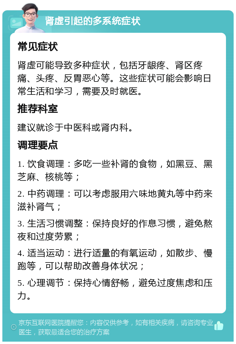 肾虚引起的多系统症状 常见症状 肾虚可能导致多种症状，包括牙龈疼、肾区疼痛、头疼、反胃恶心等。这些症状可能会影响日常生活和学习，需要及时就医。 推荐科室 建议就诊于中医科或肾内科。 调理要点 1. 饮食调理：多吃一些补肾的食物，如黑豆、黑芝麻、核桃等； 2. 中药调理：可以考虑服用六味地黄丸等中药来滋补肾气； 3. 生活习惯调整：保持良好的作息习惯，避免熬夜和过度劳累； 4. 适当运动：进行适量的有氧运动，如散步、慢跑等，可以帮助改善身体状况； 5. 心理调节：保持心情舒畅，避免过度焦虑和压力。