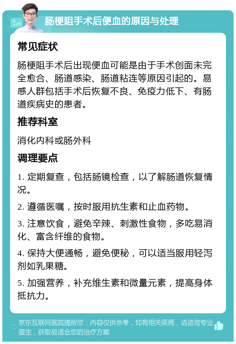 肠梗阻手术后便血的原因与处理 常见症状 肠梗阻手术后出现便血可能是由于手术创面未完全愈合、肠道感染、肠道粘连等原因引起的。易感人群包括手术后恢复不良、免疫力低下、有肠道疾病史的患者。 推荐科室 消化内科或肠外科 调理要点 1. 定期复查，包括肠镜检查，以了解肠道恢复情况。 2. 遵循医嘱，按时服用抗生素和止血药物。 3. 注意饮食，避免辛辣、刺激性食物，多吃易消化、富含纤维的食物。 4. 保持大便通畅，避免便秘，可以适当服用轻泻剂如乳果糖。 5. 加强营养，补充维生素和微量元素，提高身体抵抗力。