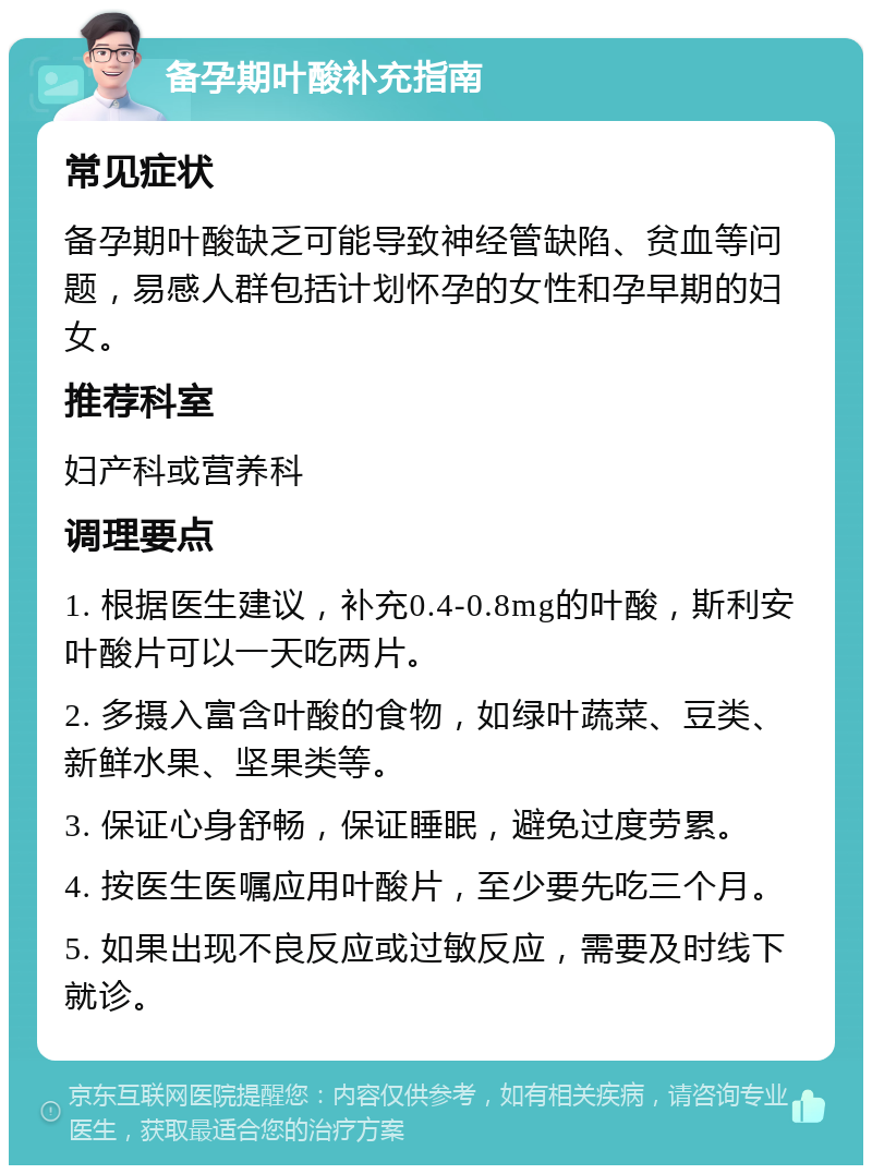 备孕期叶酸补充指南 常见症状 备孕期叶酸缺乏可能导致神经管缺陷、贫血等问题，易感人群包括计划怀孕的女性和孕早期的妇女。 推荐科室 妇产科或营养科 调理要点 1. 根据医生建议，补充0.4-0.8mg的叶酸，斯利安叶酸片可以一天吃两片。 2. 多摄入富含叶酸的食物，如绿叶蔬菜、豆类、新鲜水果、坚果类等。 3. 保证心身舒畅，保证睡眠，避免过度劳累。 4. 按医生医嘱应用叶酸片，至少要先吃三个月。 5. 如果出现不良反应或过敏反应，需要及时线下就诊。