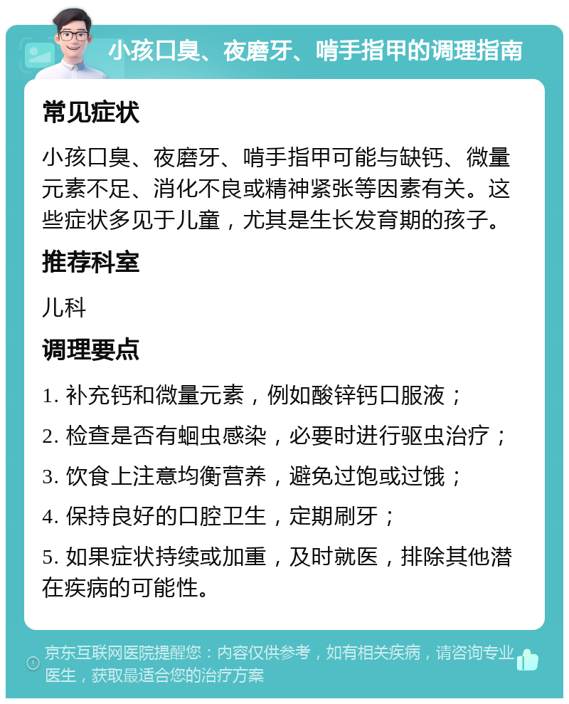 小孩口臭、夜磨牙、啃手指甲的调理指南 常见症状 小孩口臭、夜磨牙、啃手指甲可能与缺钙、微量元素不足、消化不良或精神紧张等因素有关。这些症状多见于儿童，尤其是生长发育期的孩子。 推荐科室 儿科 调理要点 1. 补充钙和微量元素，例如酸锌钙口服液； 2. 检查是否有蛔虫感染，必要时进行驱虫治疗； 3. 饮食上注意均衡营养，避免过饱或过饿； 4. 保持良好的口腔卫生，定期刷牙； 5. 如果症状持续或加重，及时就医，排除其他潜在疾病的可能性。