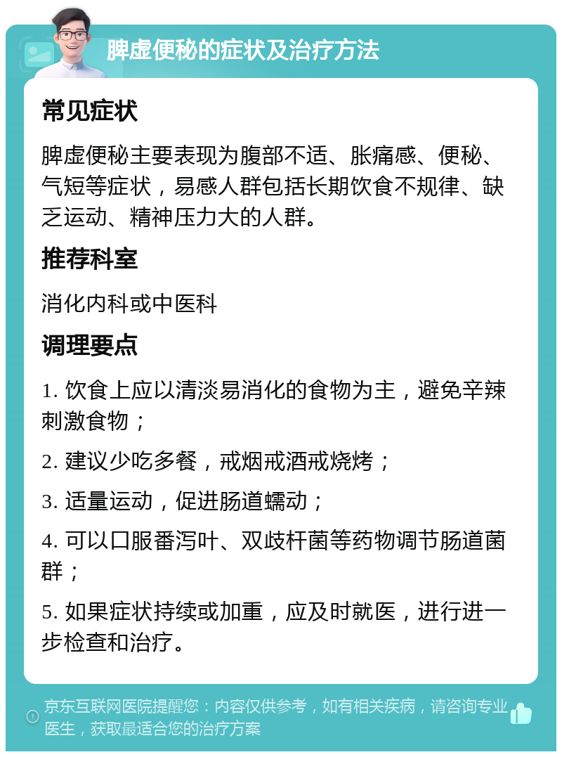 脾虚便秘的症状及治疗方法 常见症状 脾虚便秘主要表现为腹部不适、胀痛感、便秘、气短等症状，易感人群包括长期饮食不规律、缺乏运动、精神压力大的人群。 推荐科室 消化内科或中医科 调理要点 1. 饮食上应以清淡易消化的食物为主，避免辛辣刺激食物； 2. 建议少吃多餐，戒烟戒酒戒烧烤； 3. 适量运动，促进肠道蠕动； 4. 可以口服番泻叶、双歧杆菌等药物调节肠道菌群； 5. 如果症状持续或加重，应及时就医，进行进一步检查和治疗。