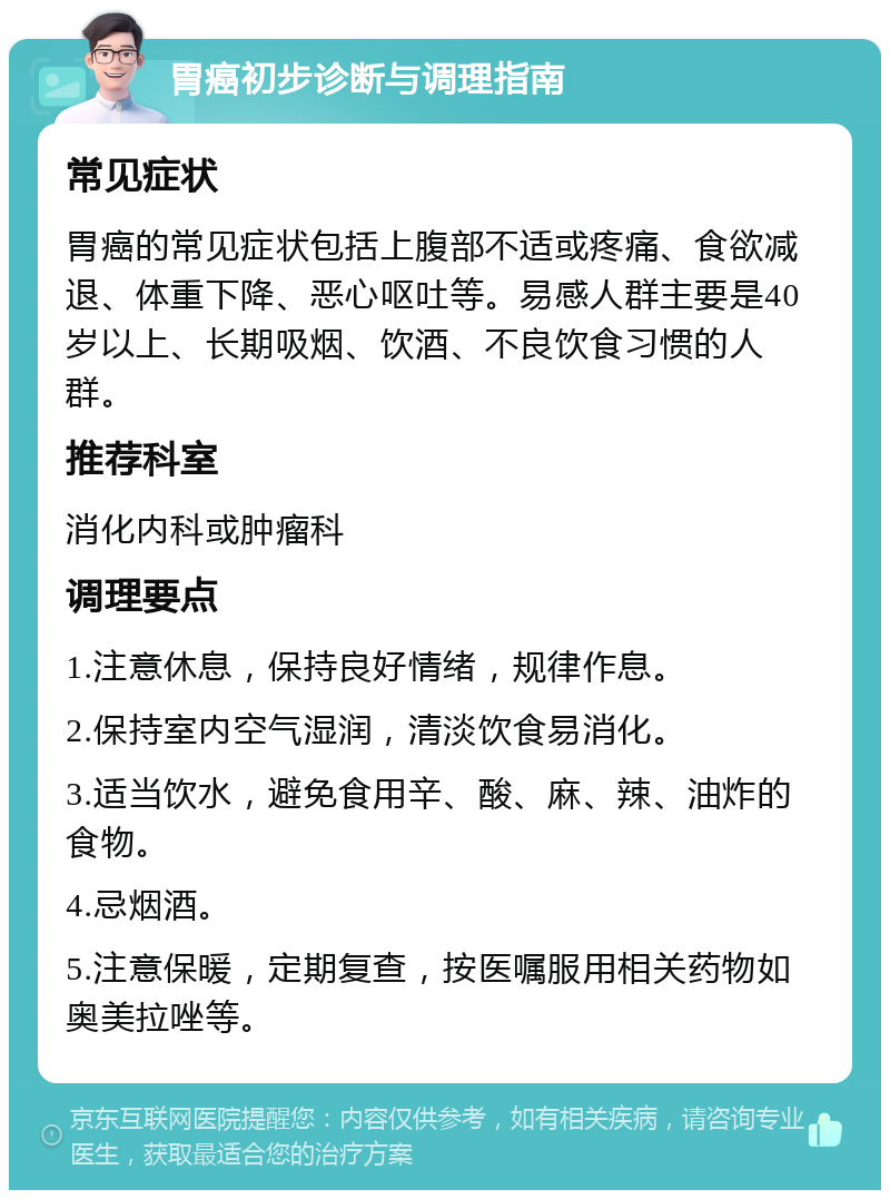 胃癌初步诊断与调理指南 常见症状 胃癌的常见症状包括上腹部不适或疼痛、食欲减退、体重下降、恶心呕吐等。易感人群主要是40岁以上、长期吸烟、饮酒、不良饮食习惯的人群。 推荐科室 消化内科或肿瘤科 调理要点 1.注意休息，保持良好情绪，规律作息。 2.保持室内空气湿润，清淡饮食易消化。 3.适当饮水，避免食用辛、酸、麻、辣、油炸的食物。 4.忌烟酒。 5.注意保暖，定期复查，按医嘱服用相关药物如奥美拉唑等。