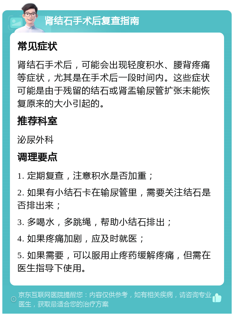 肾结石手术后复查指南 常见症状 肾结石手术后，可能会出现轻度积水、腰背疼痛等症状，尤其是在手术后一段时间内。这些症状可能是由于残留的结石或肾盂输尿管扩张未能恢复原来的大小引起的。 推荐科室 泌尿外科 调理要点 1. 定期复查，注意积水是否加重； 2. 如果有小结石卡在输尿管里，需要关注结石是否排出来； 3. 多喝水，多跳绳，帮助小结石排出； 4. 如果疼痛加剧，应及时就医； 5. 如果需要，可以服用止疼药缓解疼痛，但需在医生指导下使用。