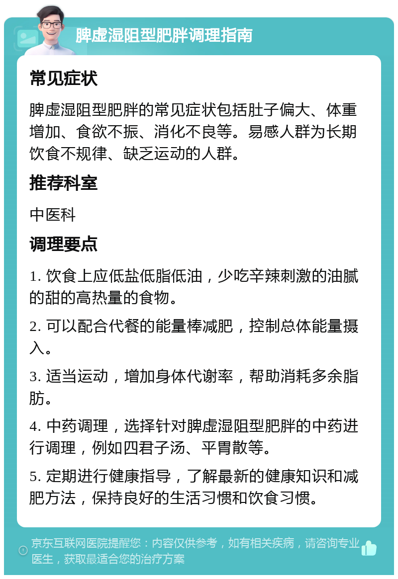 脾虚湿阻型肥胖调理指南 常见症状 脾虚湿阻型肥胖的常见症状包括肚子偏大、体重增加、食欲不振、消化不良等。易感人群为长期饮食不规律、缺乏运动的人群。 推荐科室 中医科 调理要点 1. 饮食上应低盐低脂低油，少吃辛辣刺激的油腻的甜的高热量的食物。 2. 可以配合代餐的能量棒减肥，控制总体能量摄入。 3. 适当运动，增加身体代谢率，帮助消耗多余脂肪。 4. 中药调理，选择针对脾虚湿阻型肥胖的中药进行调理，例如四君子汤、平胃散等。 5. 定期进行健康指导，了解最新的健康知识和减肥方法，保持良好的生活习惯和饮食习惯。