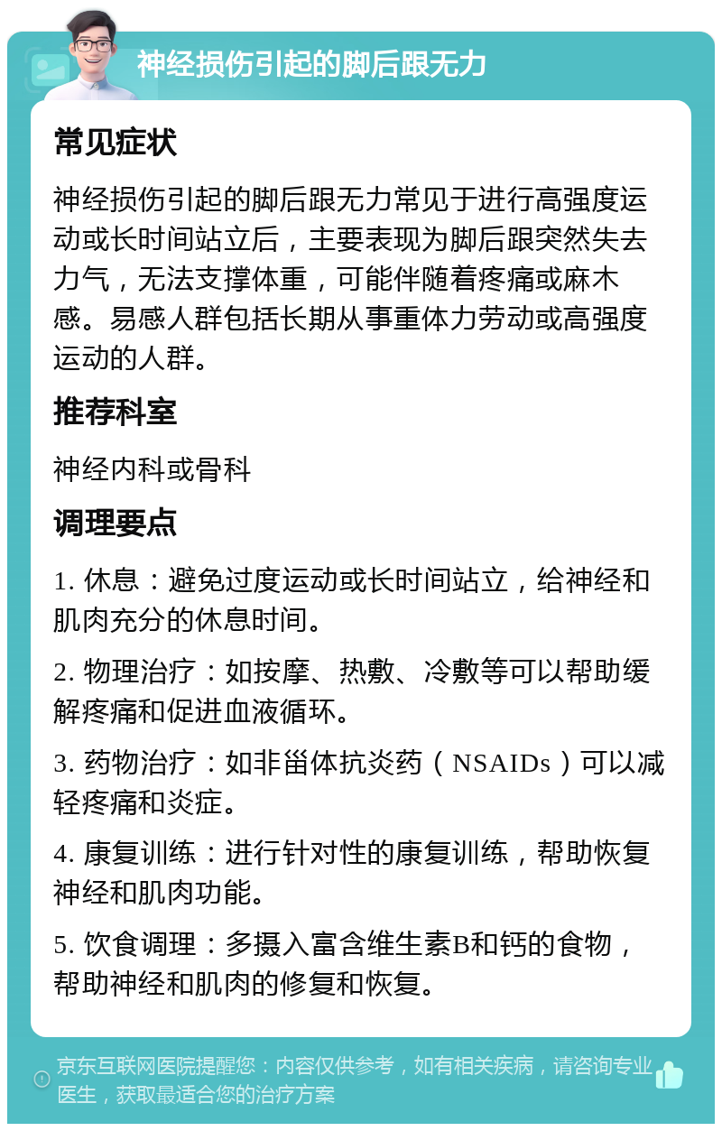 神经损伤引起的脚后跟无力 常见症状 神经损伤引起的脚后跟无力常见于进行高强度运动或长时间站立后，主要表现为脚后跟突然失去力气，无法支撑体重，可能伴随着疼痛或麻木感。易感人群包括长期从事重体力劳动或高强度运动的人群。 推荐科室 神经内科或骨科 调理要点 1. 休息：避免过度运动或长时间站立，给神经和肌肉充分的休息时间。 2. 物理治疗：如按摩、热敷、冷敷等可以帮助缓解疼痛和促进血液循环。 3. 药物治疗：如非甾体抗炎药（NSAIDs）可以减轻疼痛和炎症。 4. 康复训练：进行针对性的康复训练，帮助恢复神经和肌肉功能。 5. 饮食调理：多摄入富含维生素B和钙的食物，帮助神经和肌肉的修复和恢复。