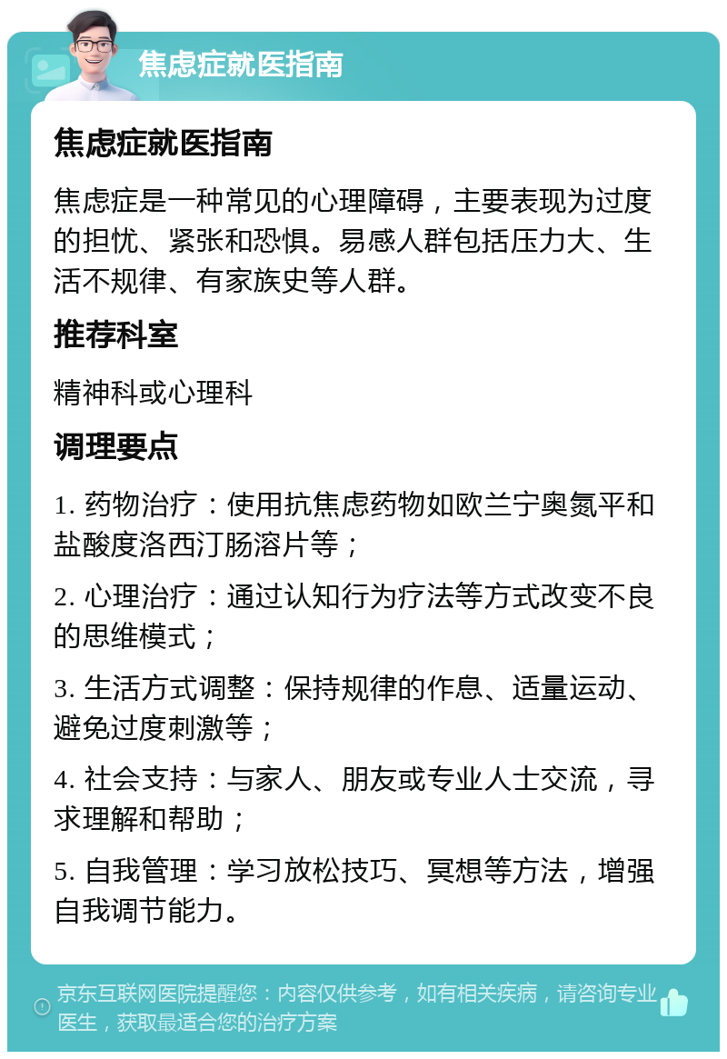 焦虑症就医指南 焦虑症就医指南 焦虑症是一种常见的心理障碍，主要表现为过度的担忧、紧张和恐惧。易感人群包括压力大、生活不规律、有家族史等人群。 推荐科室 精神科或心理科 调理要点 1. 药物治疗：使用抗焦虑药物如欧兰宁奥氮平和盐酸度洛西汀肠溶片等； 2. 心理治疗：通过认知行为疗法等方式改变不良的思维模式； 3. 生活方式调整：保持规律的作息、适量运动、避免过度刺激等； 4. 社会支持：与家人、朋友或专业人士交流，寻求理解和帮助； 5. 自我管理：学习放松技巧、冥想等方法，增强自我调节能力。