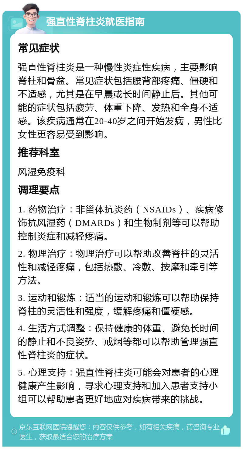 强直性脊柱炎就医指南 常见症状 强直性脊柱炎是一种慢性炎症性疾病，主要影响脊柱和骨盆。常见症状包括腰背部疼痛、僵硬和不适感，尤其是在早晨或长时间静止后。其他可能的症状包括疲劳、体重下降、发热和全身不适感。该疾病通常在20-40岁之间开始发病，男性比女性更容易受到影响。 推荐科室 风湿免疫科 调理要点 1. 药物治疗：非甾体抗炎药（NSAIDs）、疾病修饰抗风湿药（DMARDs）和生物制剂等可以帮助控制炎症和减轻疼痛。 2. 物理治疗：物理治疗可以帮助改善脊柱的灵活性和减轻疼痛，包括热敷、冷敷、按摩和牵引等方法。 3. 运动和锻炼：适当的运动和锻炼可以帮助保持脊柱的灵活性和强度，缓解疼痛和僵硬感。 4. 生活方式调整：保持健康的体重、避免长时间的静止和不良姿势、戒烟等都可以帮助管理强直性脊柱炎的症状。 5. 心理支持：强直性脊柱炎可能会对患者的心理健康产生影响，寻求心理支持和加入患者支持小组可以帮助患者更好地应对疾病带来的挑战。