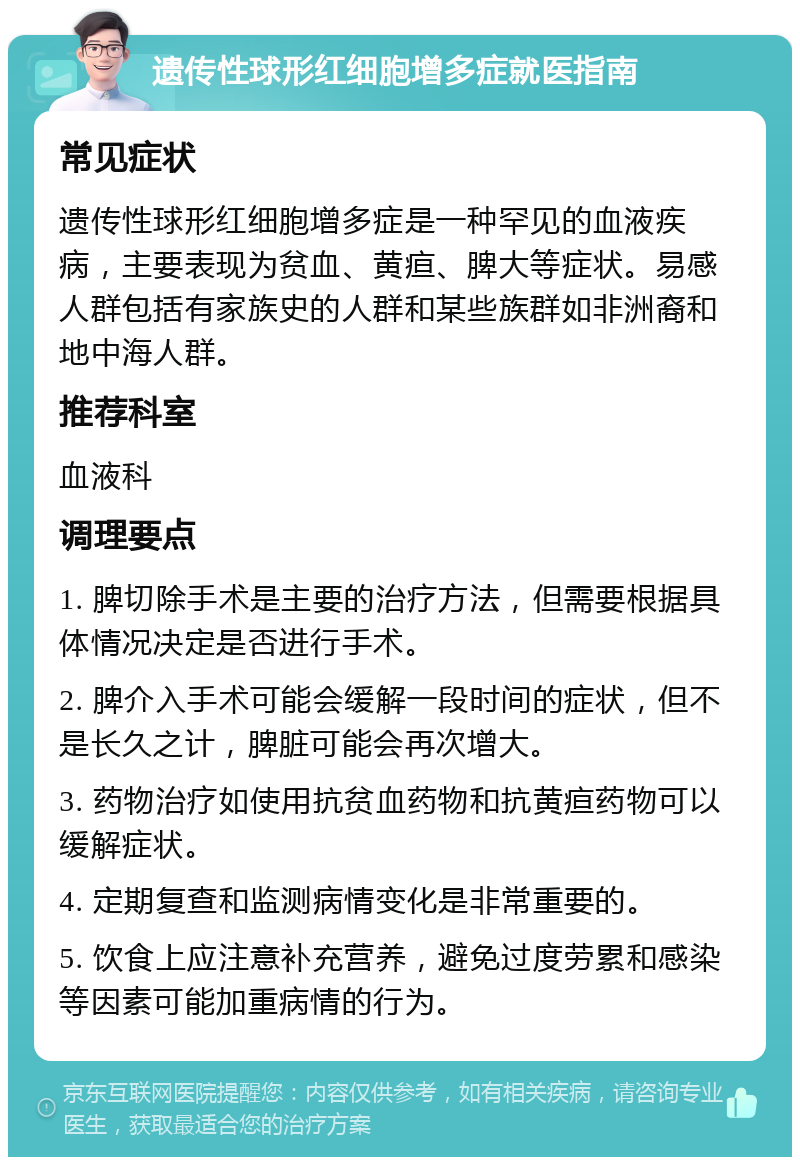 遗传性球形红细胞增多症就医指南 常见症状 遗传性球形红细胞增多症是一种罕见的血液疾病，主要表现为贫血、黄疸、脾大等症状。易感人群包括有家族史的人群和某些族群如非洲裔和地中海人群。 推荐科室 血液科 调理要点 1. 脾切除手术是主要的治疗方法，但需要根据具体情况决定是否进行手术。 2. 脾介入手术可能会缓解一段时间的症状，但不是长久之计，脾脏可能会再次增大。 3. 药物治疗如使用抗贫血药物和抗黄疸药物可以缓解症状。 4. 定期复查和监测病情变化是非常重要的。 5. 饮食上应注意补充营养，避免过度劳累和感染等因素可能加重病情的行为。