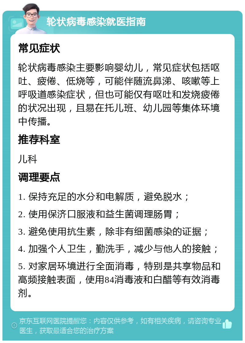 轮状病毒感染就医指南 常见症状 轮状病毒感染主要影响婴幼儿，常见症状包括呕吐、疲倦、低烧等，可能伴随流鼻涕、咳嗽等上呼吸道感染症状，但也可能仅有呕吐和发烧疲倦的状况出现，且易在托儿班、幼儿园等集体环境中传播。 推荐科室 儿科 调理要点 1. 保持充足的水分和电解质，避免脱水； 2. 使用保济口服液和益生菌调理肠胃； 3. 避免使用抗生素，除非有细菌感染的证据； 4. 加强个人卫生，勤洗手，减少与他人的接触； 5. 对家居环境进行全面消毒，特别是共享物品和高频接触表面，使用84消毒液和白醋等有效消毒剂。