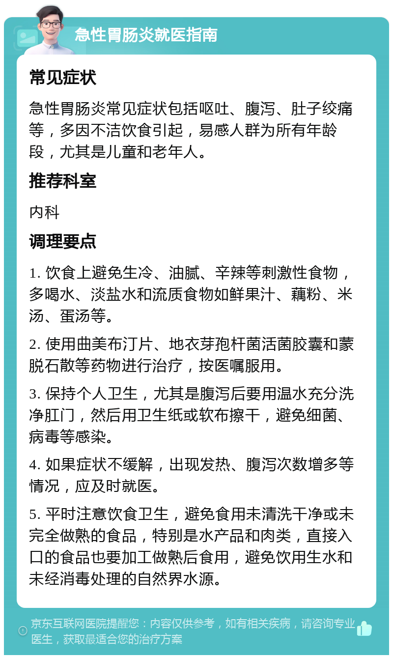 急性胃肠炎就医指南 常见症状 急性胃肠炎常见症状包括呕吐、腹泻、肚子绞痛等，多因不洁饮食引起，易感人群为所有年龄段，尤其是儿童和老年人。 推荐科室 内科 调理要点 1. 饮食上避免生冷、油腻、辛辣等刺激性食物，多喝水、淡盐水和流质食物如鲜果汁、藕粉、米汤、蛋汤等。 2. 使用曲美布汀片、地衣芽孢杆菌活菌胶囊和蒙脱石散等药物进行治疗，按医嘱服用。 3. 保持个人卫生，尤其是腹泻后要用温水充分洗净肛门，然后用卫生纸或软布擦干，避免细菌、病毒等感染。 4. 如果症状不缓解，出现发热、腹泻次数增多等情况，应及时就医。 5. 平时注意饮食卫生，避免食用未清洗干净或未完全做熟的食品，特别是水产品和肉类，直接入口的食品也要加工做熟后食用，避免饮用生水和未经消毒处理的自然界水源。