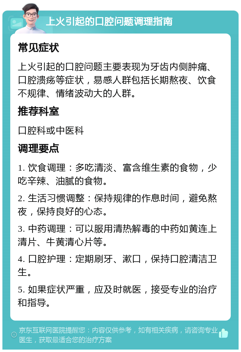 上火引起的口腔问题调理指南 常见症状 上火引起的口腔问题主要表现为牙齿内侧肿痛、口腔溃疡等症状，易感人群包括长期熬夜、饮食不规律、情绪波动大的人群。 推荐科室 口腔科或中医科 调理要点 1. 饮食调理：多吃清淡、富含维生素的食物，少吃辛辣、油腻的食物。 2. 生活习惯调整：保持规律的作息时间，避免熬夜，保持良好的心态。 3. 中药调理：可以服用清热解毒的中药如黄连上清片、牛黄清心片等。 4. 口腔护理：定期刷牙、漱口，保持口腔清洁卫生。 5. 如果症状严重，应及时就医，接受专业的治疗和指导。