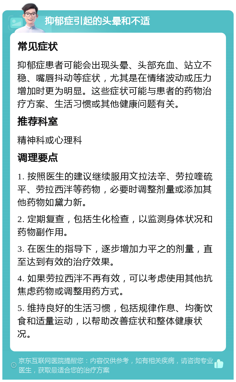 抑郁症引起的头晕和不适 常见症状 抑郁症患者可能会出现头晕、头部充血、站立不稳、嘴唇抖动等症状，尤其是在情绪波动或压力增加时更为明显。这些症状可能与患者的药物治疗方案、生活习惯或其他健康问题有关。 推荐科室 精神科或心理科 调理要点 1. 按照医生的建议继续服用文拉法辛、劳拉喹硫平、劳拉西泮等药物，必要时调整剂量或添加其他药物如黛力新。 2. 定期复查，包括生化检查，以监测身体状况和药物副作用。 3. 在医生的指导下，逐步增加力平之的剂量，直至达到有效的治疗效果。 4. 如果劳拉西泮不再有效，可以考虑使用其他抗焦虑药物或调整用药方式。 5. 维持良好的生活习惯，包括规律作息、均衡饮食和适量运动，以帮助改善症状和整体健康状况。