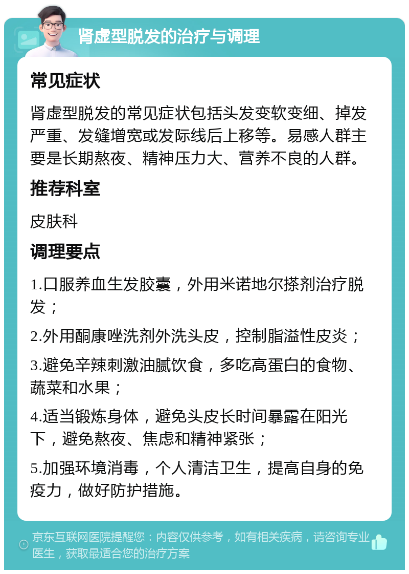 肾虚型脱发的治疗与调理 常见症状 肾虚型脱发的常见症状包括头发变软变细、掉发严重、发缝增宽或发际线后上移等。易感人群主要是长期熬夜、精神压力大、营养不良的人群。 推荐科室 皮肤科 调理要点 1.口服养血生发胶囊，外用米诺地尔搽剂治疗脱发； 2.外用酮康唑洗剂外洗头皮，控制脂溢性皮炎； 3.避免辛辣刺激油腻饮食，多吃高蛋白的食物、蔬菜和水果； 4.适当锻炼身体，避免头皮长时间暴露在阳光下，避免熬夜、焦虑和精神紧张； 5.加强环境消毒，个人清洁卫生，提高自身的免疫力，做好防护措施。