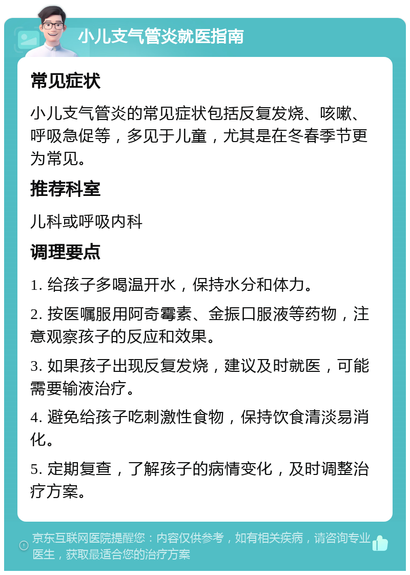 小儿支气管炎就医指南 常见症状 小儿支气管炎的常见症状包括反复发烧、咳嗽、呼吸急促等，多见于儿童，尤其是在冬春季节更为常见。 推荐科室 儿科或呼吸内科 调理要点 1. 给孩子多喝温开水，保持水分和体力。 2. 按医嘱服用阿奇霉素、金振口服液等药物，注意观察孩子的反应和效果。 3. 如果孩子出现反复发烧，建议及时就医，可能需要输液治疗。 4. 避免给孩子吃刺激性食物，保持饮食清淡易消化。 5. 定期复查，了解孩子的病情变化，及时调整治疗方案。