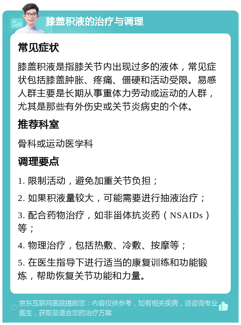 膝盖积液的治疗与调理 常见症状 膝盖积液是指膝关节内出现过多的液体，常见症状包括膝盖肿胀、疼痛、僵硬和活动受限。易感人群主要是长期从事重体力劳动或运动的人群，尤其是那些有外伤史或关节炎病史的个体。 推荐科室 骨科或运动医学科 调理要点 1. 限制活动，避免加重关节负担； 2. 如果积液量较大，可能需要进行抽液治疗； 3. 配合药物治疗，如非甾体抗炎药（NSAIDs）等； 4. 物理治疗，包括热敷、冷敷、按摩等； 5. 在医生指导下进行适当的康复训练和功能锻炼，帮助恢复关节功能和力量。